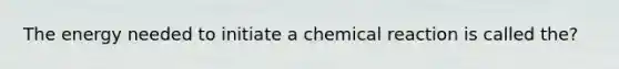 The energy needed to initiate a chemical reaction is called the?