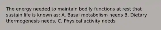 The energy needed to maintain bodily functions at rest that sustain life is known as: A. Basal metabolism needs B. Dietary thermogenesis needs. C. Physical activity needs