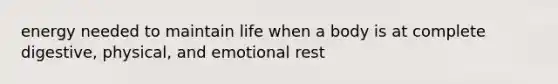 energy needed to maintain life when a body is at complete digestive, physical, and emotional rest