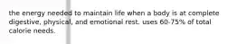 the energy needed to maintain life when a body is at complete digestive, physical, and emotional rest. uses 60-75% of total calorie needs.