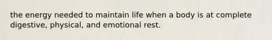 the energy needed to maintain life when a body is at complete digestive, physical, and emotional rest.