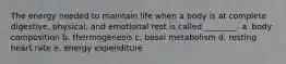 The energy needed to maintain life when a body is at complete digestive, physical, and emotional rest is called ________. a. body composition b. thermogenesis c. basal metabolism d. resting heart rate e. energy expenditure