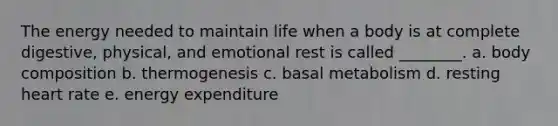 The energy needed to maintain life when a body is at complete digestive, physical, and emotional rest is called ________. a. body composition b. thermogenesis c. basal metabolism d. resting heart rate e. energy expenditure