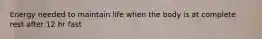 Energy needed to maintain life when the body is at complete rest after 12 hr fast