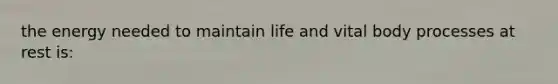 the energy needed to maintain life and vital body processes at rest is: