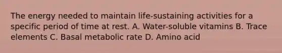 The energy needed to maintain life-sustaining activities for a specific period of time at rest. A. Water-soluble vitamins B. Trace elements C. Basal metabolic rate D. Amino acid