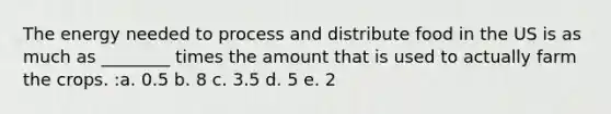 The energy needed to process and distribute food in the US is as much as ________ times the amount that is used to actually farm the crops. :a. 0.5 b. 8 c. 3.5 d. 5 e. 2