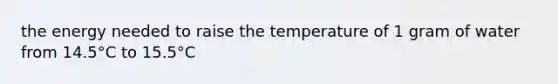 the energy needed to raise the temperature of 1 gram of water from 14.5°C to 15.5°C