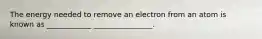 The energy needed to remove an electron from an atom is known as ____________ ________________.