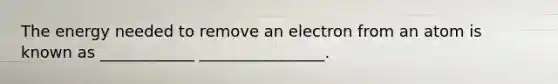 The energy needed to remove an electron from an atom is known as ____________ ________________.