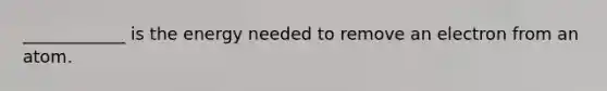 ____________ is the energy needed to remove an electron from an atom.
