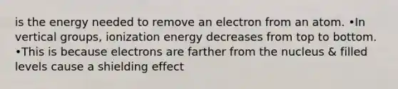 is the energy needed to remove an electron from an atom. •In vertical groups, ionization energy decreases from top to bottom. •This is because electrons are farther from the nucleus & filled levels cause a shielding effect