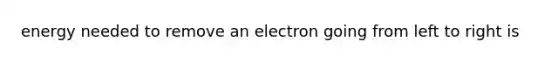 energy needed to remove an electron going from left to right is