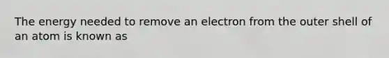 The energy needed to remove an electron from the outer shell of an atom is known as