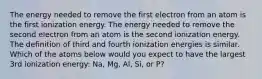 The energy needed to remove the first electron from an atom is the first ionization energy. The energy needed to remove the second electron from an atom is the second ionization energy. The definition of third and fourth ionization energies is similar. Which of the atoms below would you expect to have the largest 3rd ionization energy: Na, Mg, Al, Si, or P?