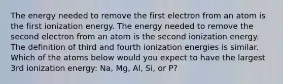 The energy needed to remove the first electron from an atom is the first ionization energy. The energy needed to remove the second electron from an atom is the second ionization energy. The definition of third and fourth ionization energies is similar. Which of the atoms below would you expect to have the largest 3rd ionization energy: Na, Mg, Al, Si, or P?