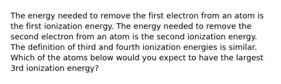 The energy needed to remove the first electron from an atom is the first ionization energy. The energy needed to remove the second electron from an atom is the second ionization energy. The definition of third and fourth ionization energies is similar. Which of the atoms below would you expect to have the largest 3rd ionization energy?