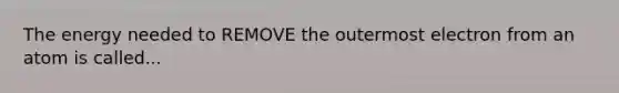 The energy needed to REMOVE the outermost electron from an atom is called...