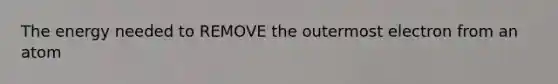 The energy needed to REMOVE the outermost electron from an atom
