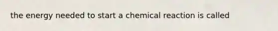 the energy needed to start a chemical reaction is called