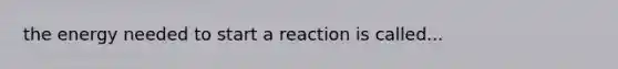 the energy needed to start a reaction is called...