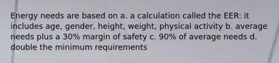 Energy needs are based on a. a calculation called the EER: it includes age, gender, height, weight, physical activity b. average needs plus a 30% margin of safety c. 90% of average needs d. double the minimum requirements