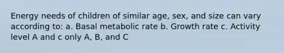 Energy needs of children of similar age, sex, and size can vary according to: a. Basal metabolic rate b. Growth rate c. Activity level A and c only A, B, and C