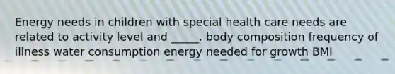 Energy needs in children with special health care needs are related to activity level and _____. body composition frequency of illness water consumption energy needed for growth BMI