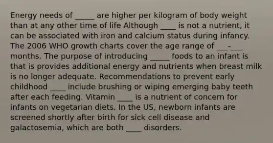 Energy needs of _____ are higher per kilogram of body weight than at any other time of life Although ____ is not a nutrient, it can be associated with iron and calcium status during infancy. The 2006 WHO growth charts cover the age range of ___-___ months. The purpose of introducing _____ foods to an infant is that is provides additional energy and nutrients when breast milk is no longer adequate. Recommendations to prevent early childhood ____ include brushing or wiping emerging baby teeth after each feeding. Vitamin ____ is a nutrient of concern for infants on vegetarian diets. In the US, newborn infants are screened shortly after birth for sick cell disease and galactosemia, which are both ____ disorders.