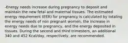 -Energy needs increase during pregnancy to deposit and maintain the new fetal and maternal tissues. The estimated energy requirement (EER) for pregnancy is calculated by totaling the energy needs of non pregnant women, the increase in energy needs due to pregnancy, and the energy deposited in tissues. During the second and third trimesters, an additional 340 and 452 Kcal/day, respectively, are recommended.