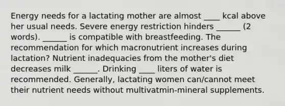 Energy needs for a lactating mother are almost ____ kcal above her usual needs. Severe energy restriction hinders ______ (2 words). ______ is compatible with breastfeeding. The recommendation for which macronutrient increases during lactation? Nutrient inadequacies from the mother's diet decreases milk ______. Drinking ____ liters of water is recommended. Generally, lactating women can/cannot meet their nutrient needs without multivatmin-mineral supplements.