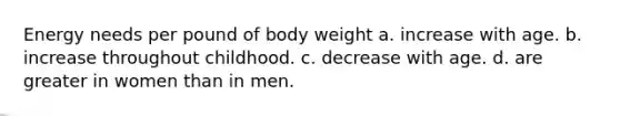 Energy needs per pound of body weight a. increase with age. b. increase throughout childhood. c. decrease with age. d. are greater in women than in men.