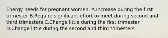 Energy needs for pregnant women: A.Increase during the first trimester B.Require significant effort to meet during second and third trimesters C.Change little during the first trimester D.Change little during the second and third trimesters