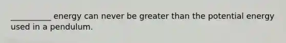 __________ energy can never be greater than the potential energy used in a pendulum.