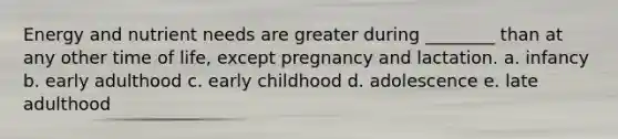 Energy and nutrient needs are greater during ________ than at any other time of life, except pregnancy and lactation. a. infancy b. early adulthood c. early childhood d. adolescence e. late adulthood