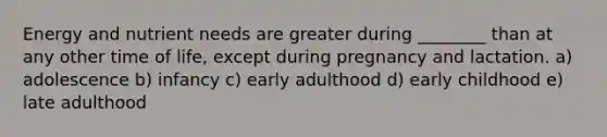 Energy and nutrient needs are greater during ________ than at any other time of life, except during pregnancy and lactation. a) adolescence b) infancy c) early adulthood d) early childhood e) late adulthood