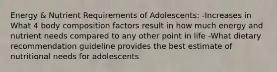 Energy & Nutrient Requirements of Adolescents: -Increases in What 4 body composition factors result in how much energy and nutrient needs compared to any other point in life -What dietary recommendation guideline provides the best estimate of nutritional needs for adolescents