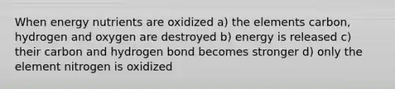 When energy nutrients are oxidized a) the elements carbon, hydrogen and oxygen are destroyed b) energy is released c) their carbon and hydrogen bond becomes stronger d) only the element nitrogen is oxidized