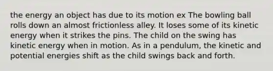 the energy an object has due to its motion ex The bowling ball rolls down an almost frictionless alley. It loses some of its kinetic energy when it strikes the pins. The child on the swing has kinetic energy when in motion. As in a pendulum, the kinetic and potential energies shift as the child swings back and forth.