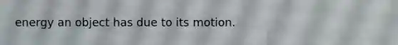 energy an object has due to its motion.