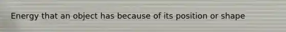 Energy that an object has because of its position or shape