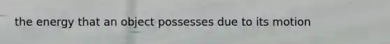 the energy that an object possesses due to its motion