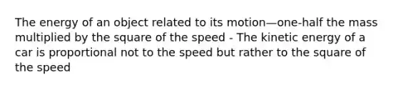 The energy of an object related to its motion—one-half the mass multiplied by the square of the speed - The kinetic energy of a car is proportional not to the speed but rather to the square of the speed