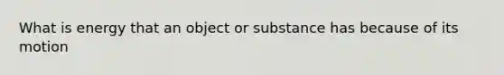 What is energy that an object or substance has because of its motion