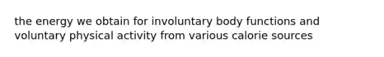 the energy we obtain for involuntary body functions and voluntary physical activity from various calorie sources