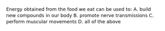 Energy obtained from the food we eat can be used to: A. build new compounds in our body B. promote nerve transmissions C. perform muscular movements D. all of the above