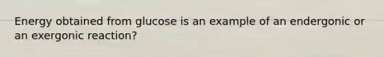 Energy obtained from glucose is an example of an endergonic or an exergonic reaction?