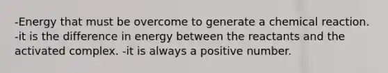 -Energy that must be overcome to generate a chemical reaction. -it is the difference in energy between the reactants and the activated complex. -it is always a positive number.