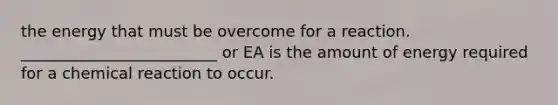 the energy that must be overcome for a reaction. _________________________ or EA is the amount of energy required for a chemical reaction to occur.