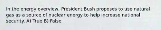 In the energy overview, President Bush proposes to use natural gas as a source of nuclear energy to help increase national security. A) True B) False